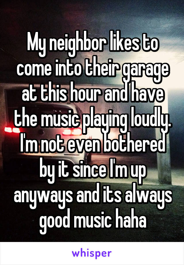 My neighbor likes to come into their garage at this hour and have the music playing loudly. I'm not even bothered by it since I'm up anyways and its always good music haha