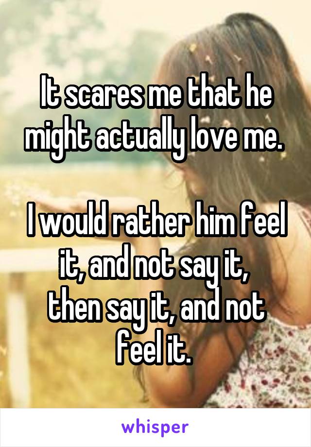 It scares me that he might actually love me. 

I would rather him feel it, and not say it, 
then say it, and not feel it. 