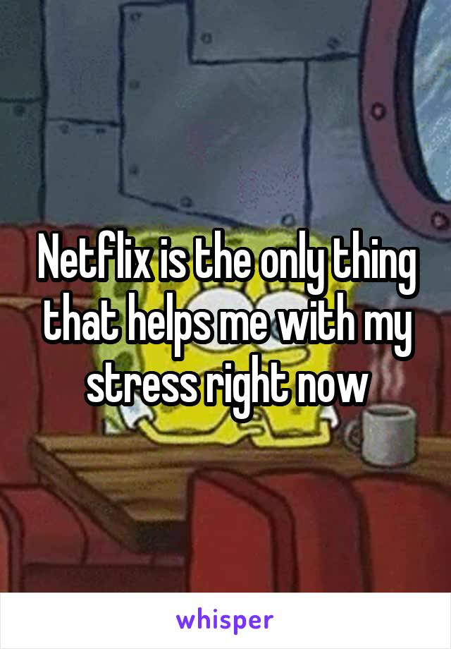 Netflix is the only thing that helps me with my stress right now