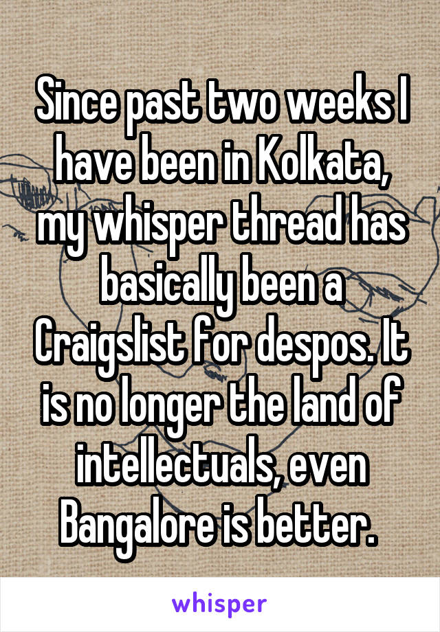 Since past two weeks I have been in Kolkata, my whisper thread has basically been a Craigslist for despos. It is no longer the land of intellectuals, even Bangalore is better. 