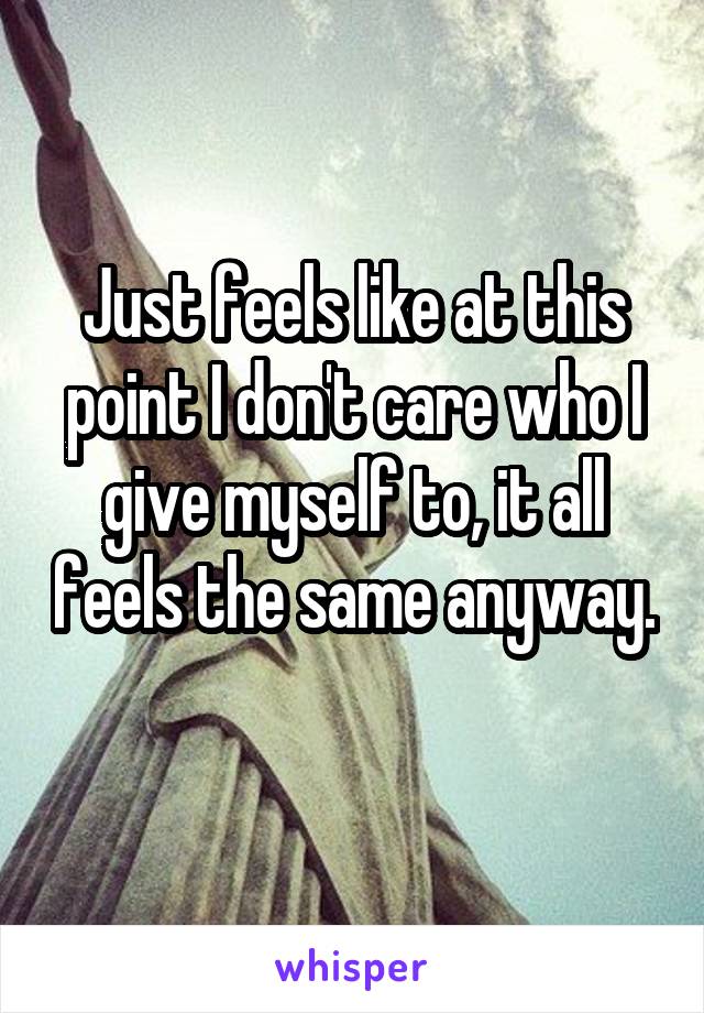 Just feels like at this point I don't care who I give myself to, it all feels the same anyway. 
