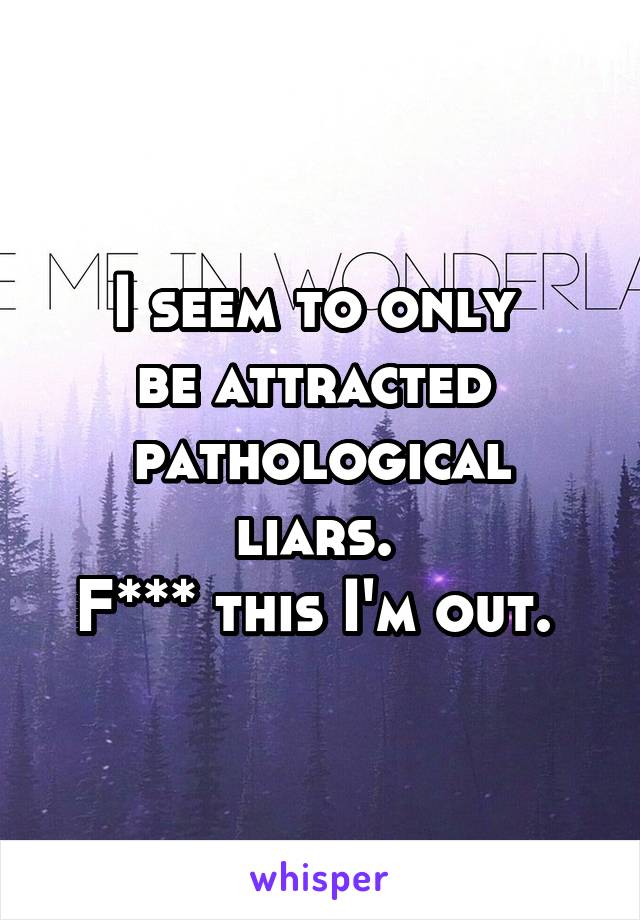 I seem to only 
be attracted 
pathological liars. 
F*** this I'm out. 