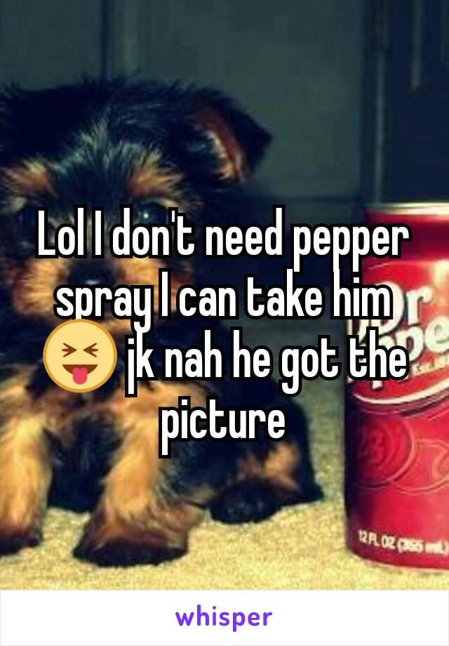 Lol I don't need pepper spray I can take him😝 jk nah he got the picture