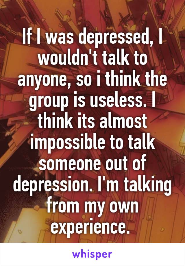 If I was depressed, I wouldn't talk to anyone, so i think the group is useless. I think its almost impossible to talk someone out of depression. I'm talking from my own experience. 