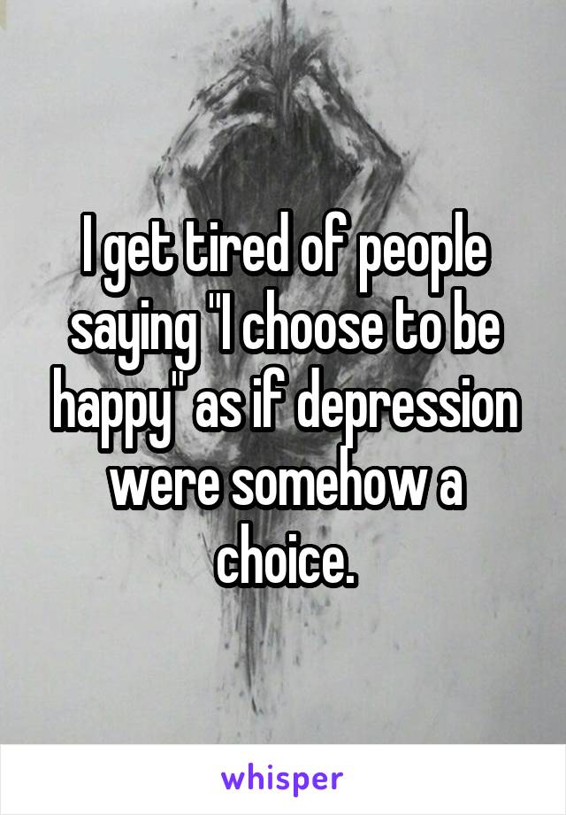 I get tired of people saying "I choose to be happy" as if depression were somehow a choice.