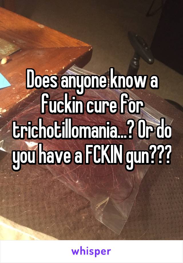 Does anyone know a fuckin cure for trichotillomania...? Or do you have a FCKIN gun??? 