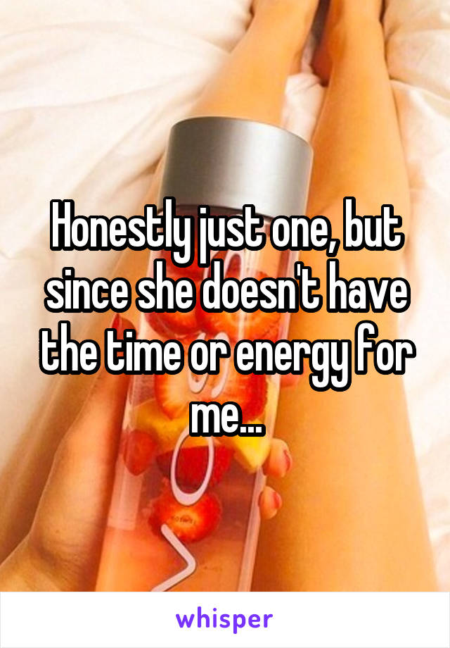 Honestly just one, but since she doesn't have the time or energy for me...