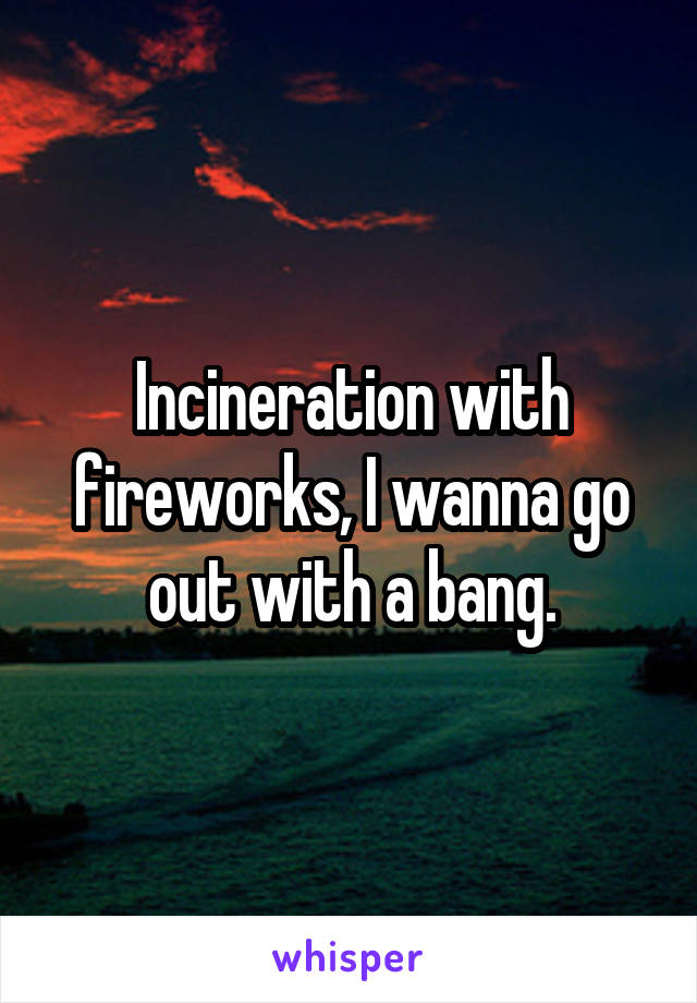 Incineration with fireworks, I wanna go out with a bang.