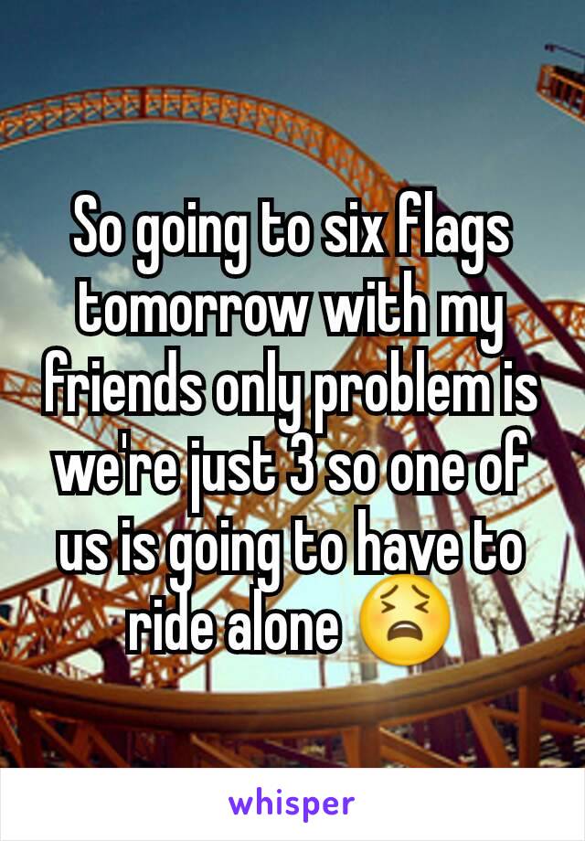 So going to six flags tomorrow with my friends only problem is we're just 3 so one of us is going to have to ride alone 😫