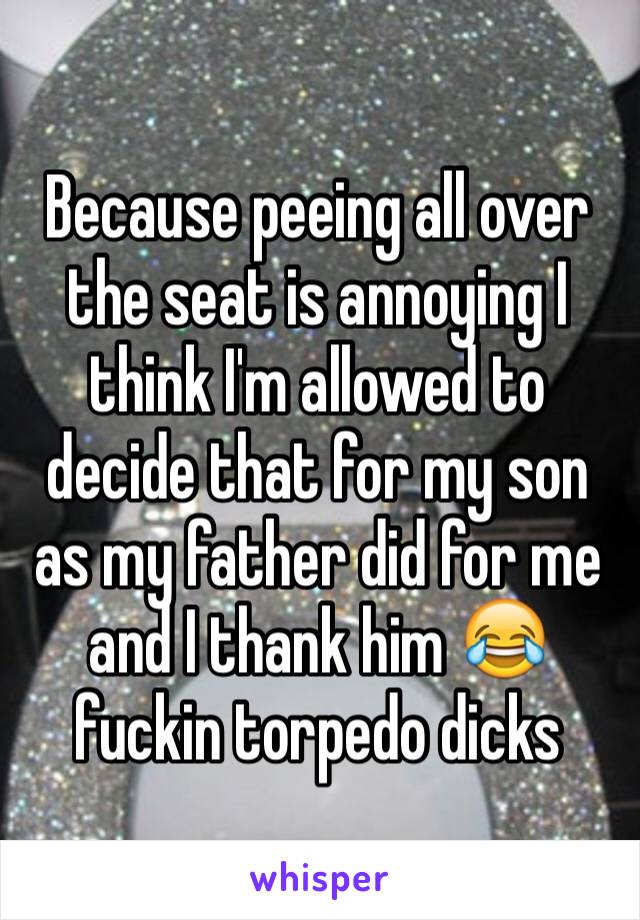Because peeing all over the seat is annoying I think I'm allowed to decide that for my son as my father did for me and I thank him 😂 fuckin torpedo dicks 