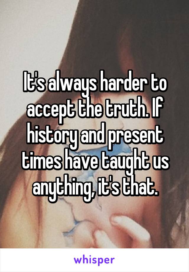 It's always harder to accept the truth. If history and present times have taught us anything, it's that.