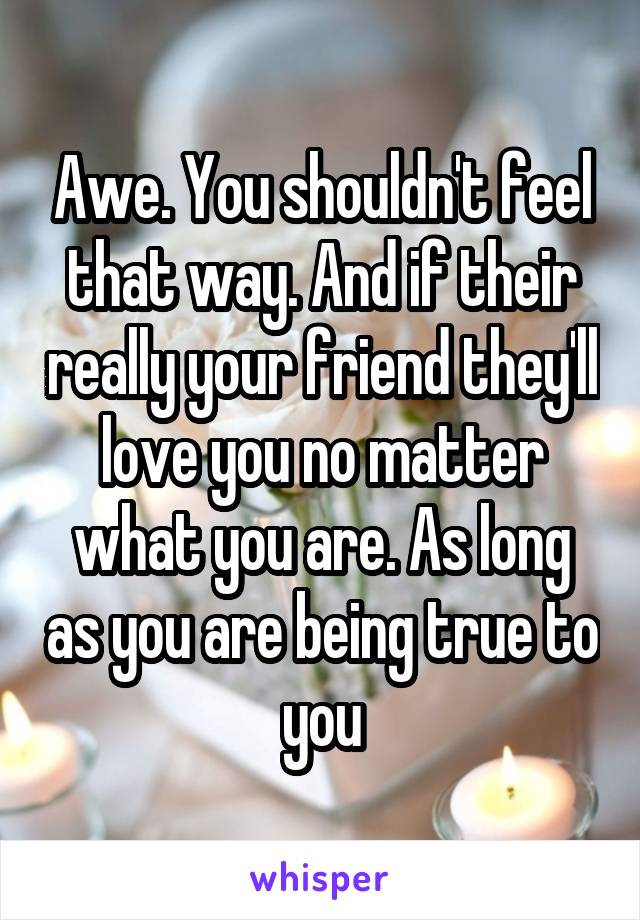 Awe. You shouldn't feel that way. And if their really your friend they'll love you no matter what you are. As long as you are being true to you
