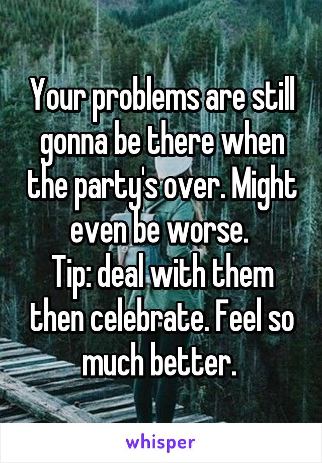 Your problems are still gonna be there when the party's over. Might even be worse. 
Tip: deal with them then celebrate. Feel so much better. 