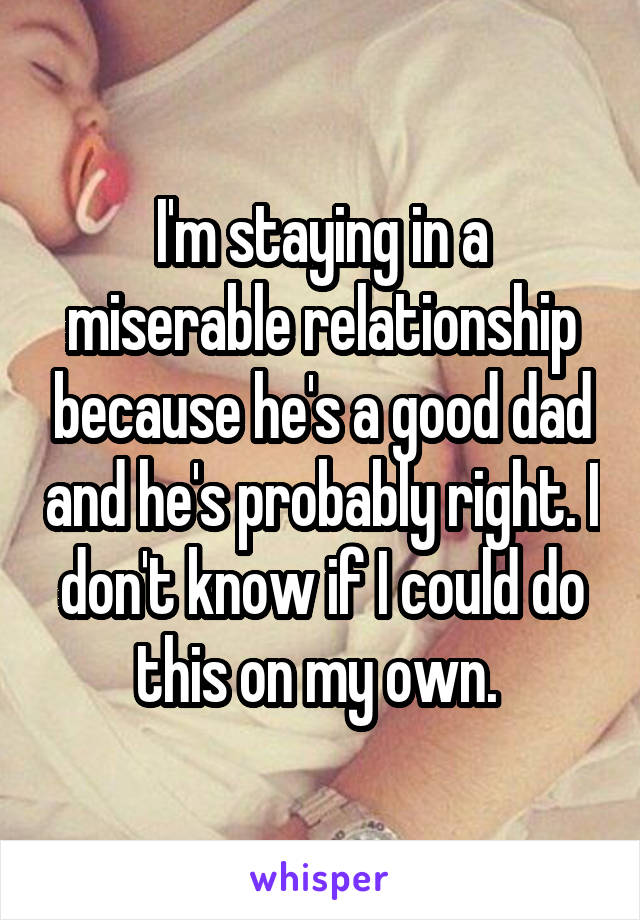I'm staying in a miserable relationship because he's a good dad and he's probably right. I don't know if I could do this on my own. 
