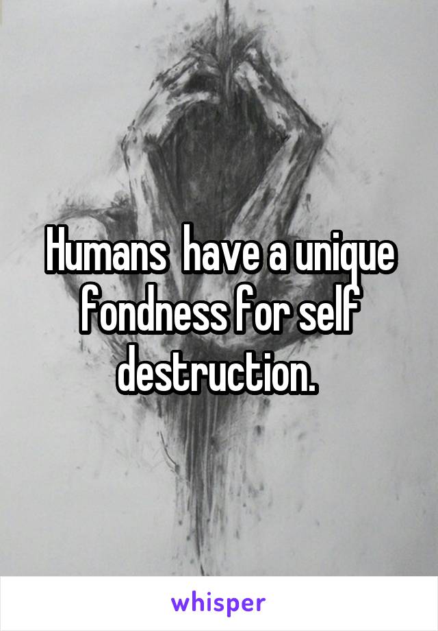 Humans  have a unique fondness for self destruction. 