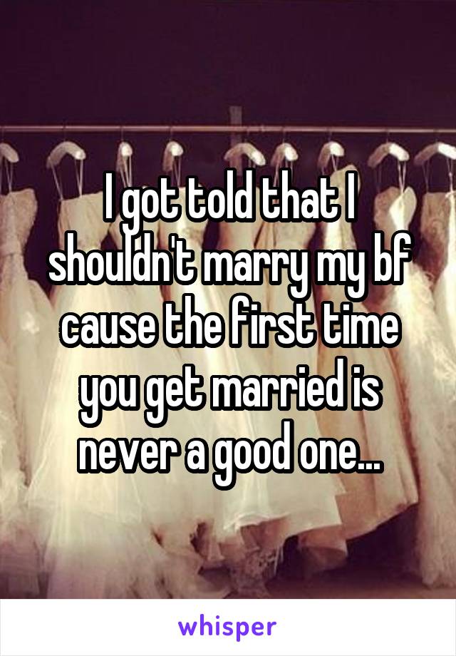 I got told that I shouldn't marry my bf cause the first time you get married is never a good one...