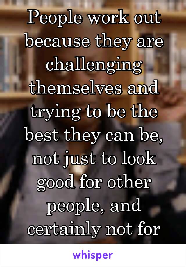 People work out because they are challenging themselves and trying to be the best they can be, not just to look good for other people, and certainly not for people like you. 