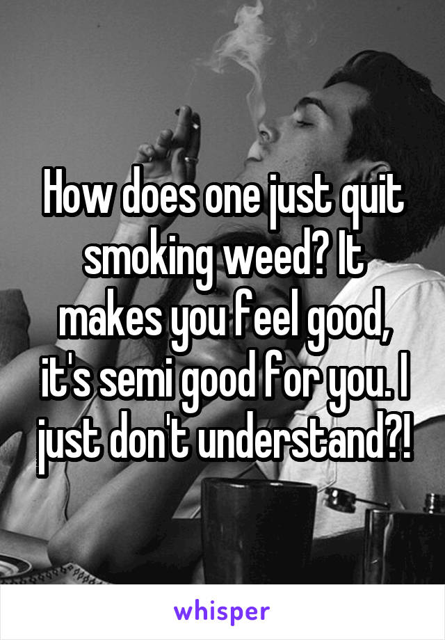 How does one just quit smoking weed? It makes you feel good, it's semi good for you. I just don't understand?!