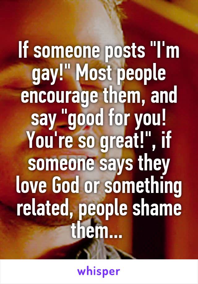 If someone posts "I'm gay!" Most people encourage them, and say "good for you! You're so great!", if someone says they love God or something related, people shame them... 