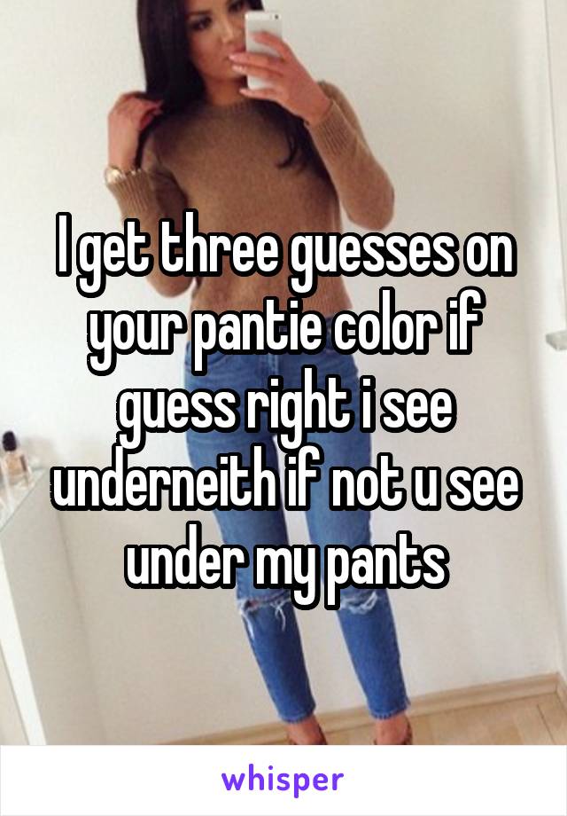 I get three guesses on your pantie color if guess right i see underneith if not u see under my pants