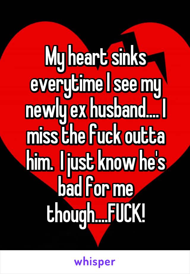 My heart sinks everytime I see my newly ex husband.... I miss the fuck outta him.  I just know he's bad for me though....FUCK!