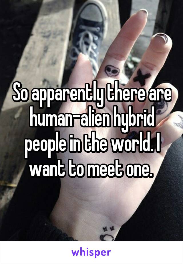 So apparently there are human-alien hybrid people in the world. I want to meet one. 