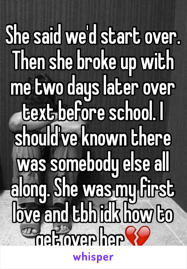 She said we'd start over. Then she broke up with me two days later over text before school. I should've known there was somebody else all along. She was my first love and tbh idk how to get over her💔