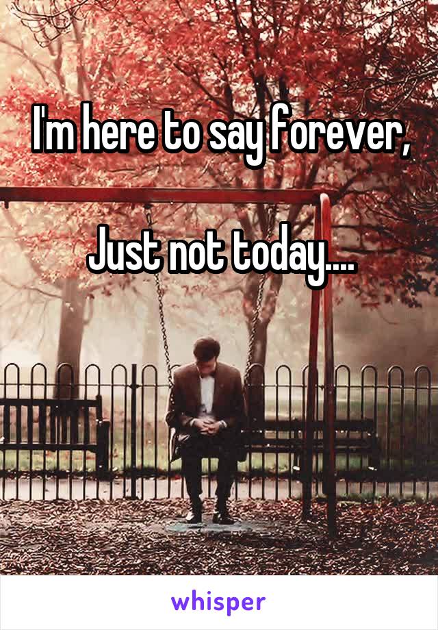 I'm here to say forever,

Just not today....



