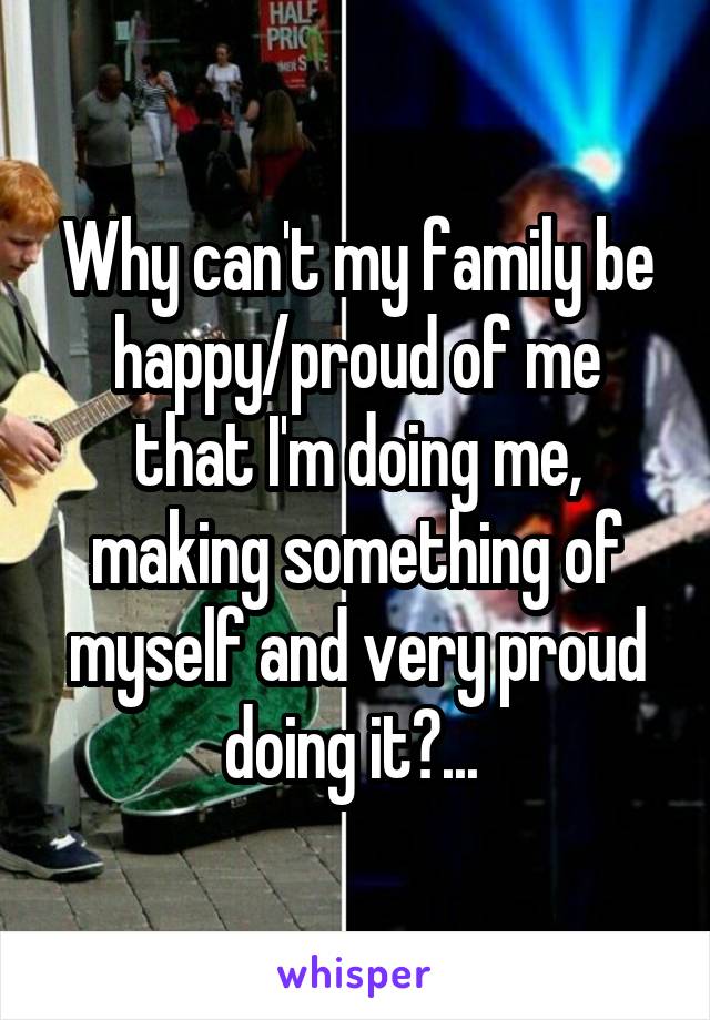 Why can't my family be happy/proud of me that I'm doing me, making something of myself and very proud doing it?... 
