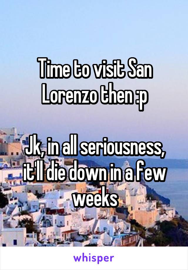 Time to visit San Lorenzo then :p

Jk, in all seriousness, it'll die down in a few weeks