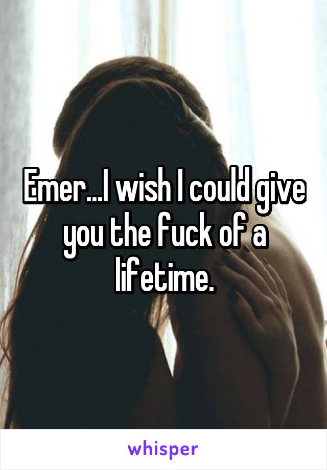Emer...I wish I could give you the fuck of a lifetime.