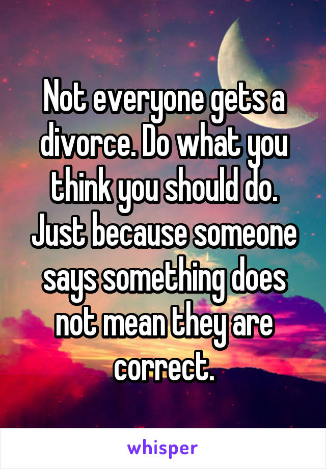Not everyone gets a divorce. Do what you think you should do. Just because someone says something does not mean they are correct.
