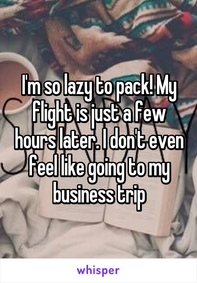 I'm so lazy to pack! My flight is just a few hours later. I don't even feel like going to my business trip