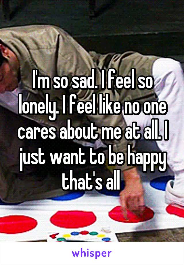 I'm so sad. I feel so lonely. I feel like no one cares about me at all. I just want to be happy that's all 