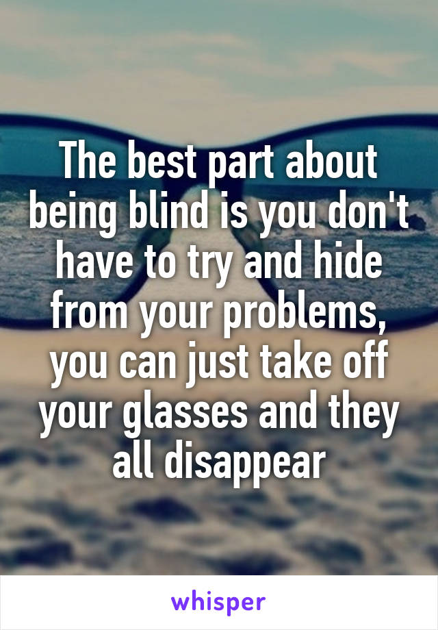 The best part about being blind is you don't have to try and hide from your problems, you can just take off your glasses and they all disappear