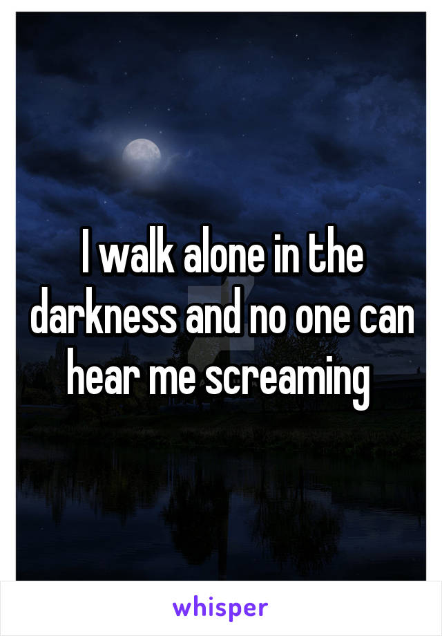 I walk alone in the darkness and no one can hear me screaming 