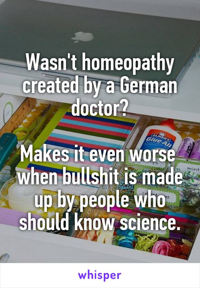 Wasn't homeopathy created by a German doctor?

Makes it even worse  when bullshit is made up by people who should know science.
