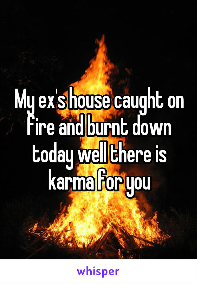 My ex's house caught on fire and burnt down today well there is karma for you