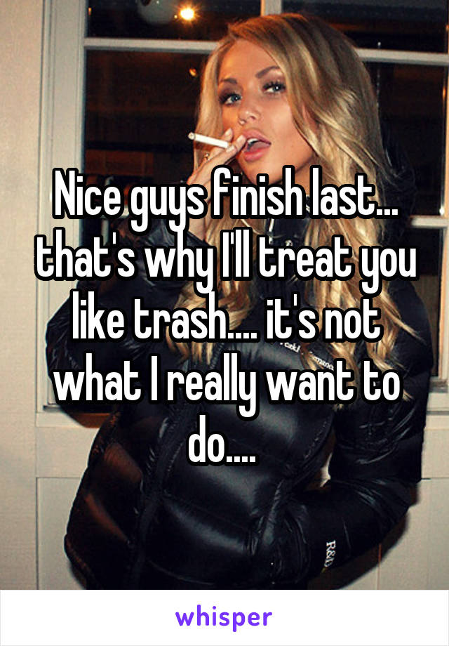 Nice guys finish last... that's why I'll treat you like trash.... it's not what I really want to do.... 