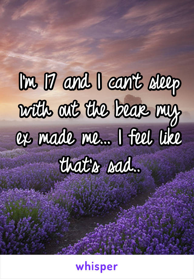 I'm 17 and I can't sleep with out the bear my ex made me... I feel like that's sad..
