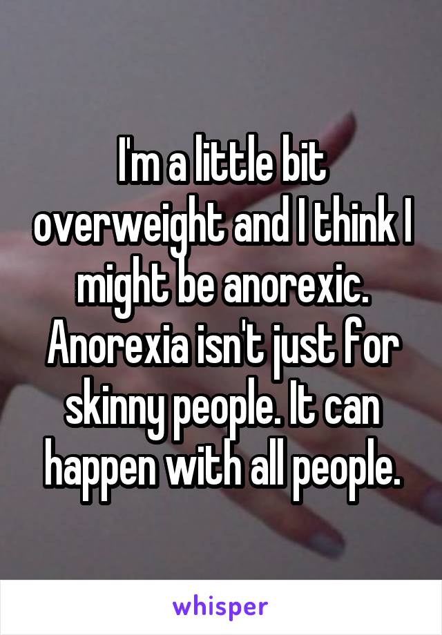 I'm a little bit overweight and I think I might be anorexic. Anorexia isn't just for skinny people. It can happen with all people.
