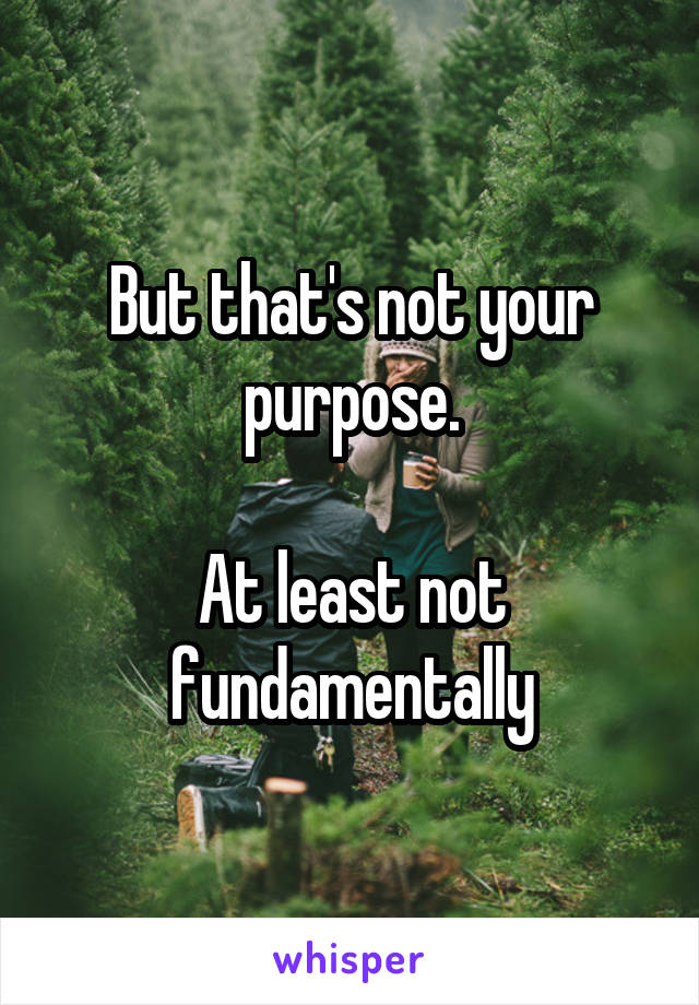But that's not your purpose.

At least not fundamentally
