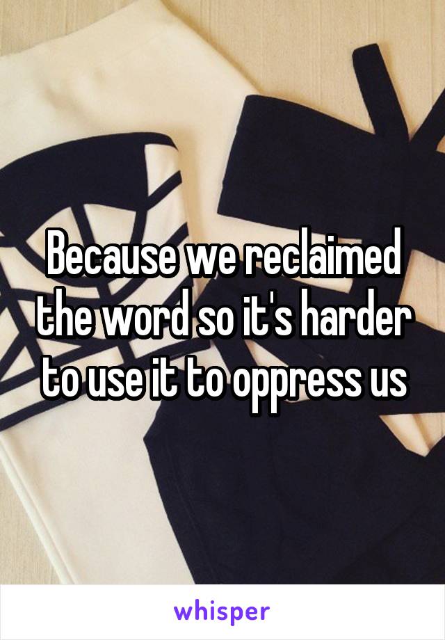 Because we reclaimed the word so it's harder to use it to oppress us