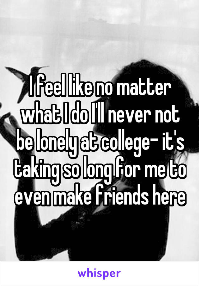 I feel like no matter what I do I'll never not be lonely at college- it's taking so long for me to even make friends here