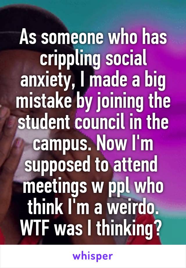As someone who has crippling social anxiety, I made a big mistake by joining the student council in the campus. Now I'm supposed to attend  meetings w ppl who think I'm a weirdo. WTF was I thinking? 