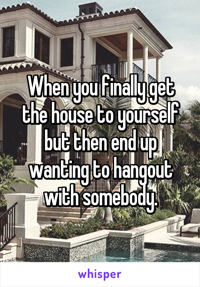 When you finally get the house to yourself but then end up wanting to hangout with somebody.