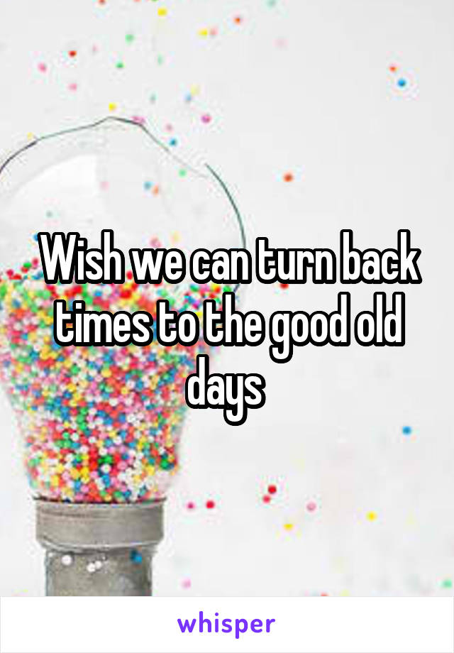Wish we can turn back times to the good old days 