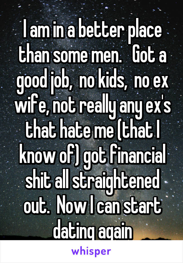 I am in a better place than some men.   Got a good job,  no kids,  no ex wife, not really any ex's that hate me (that I know of) got financial shit all straightened out.  Now I can start dating again