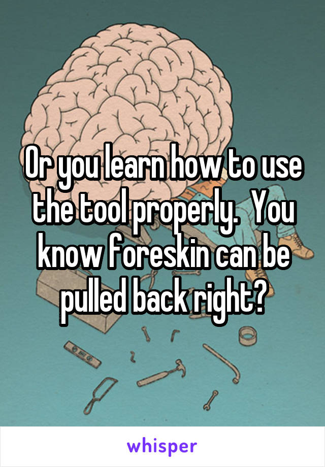 Or you learn how to use the tool properly.  You know foreskin can be pulled back right?