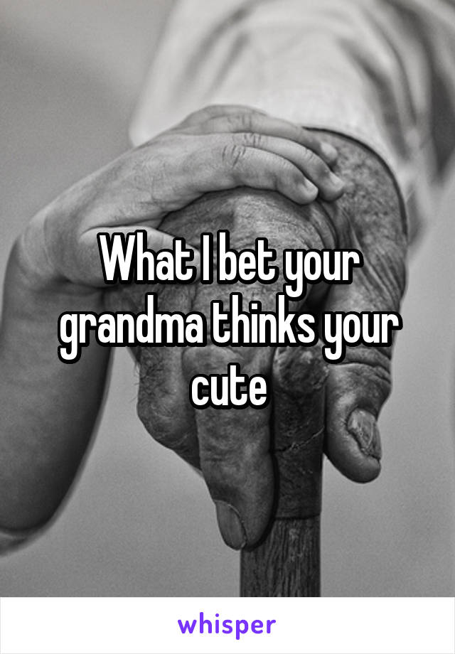 What I bet your grandma thinks your cute